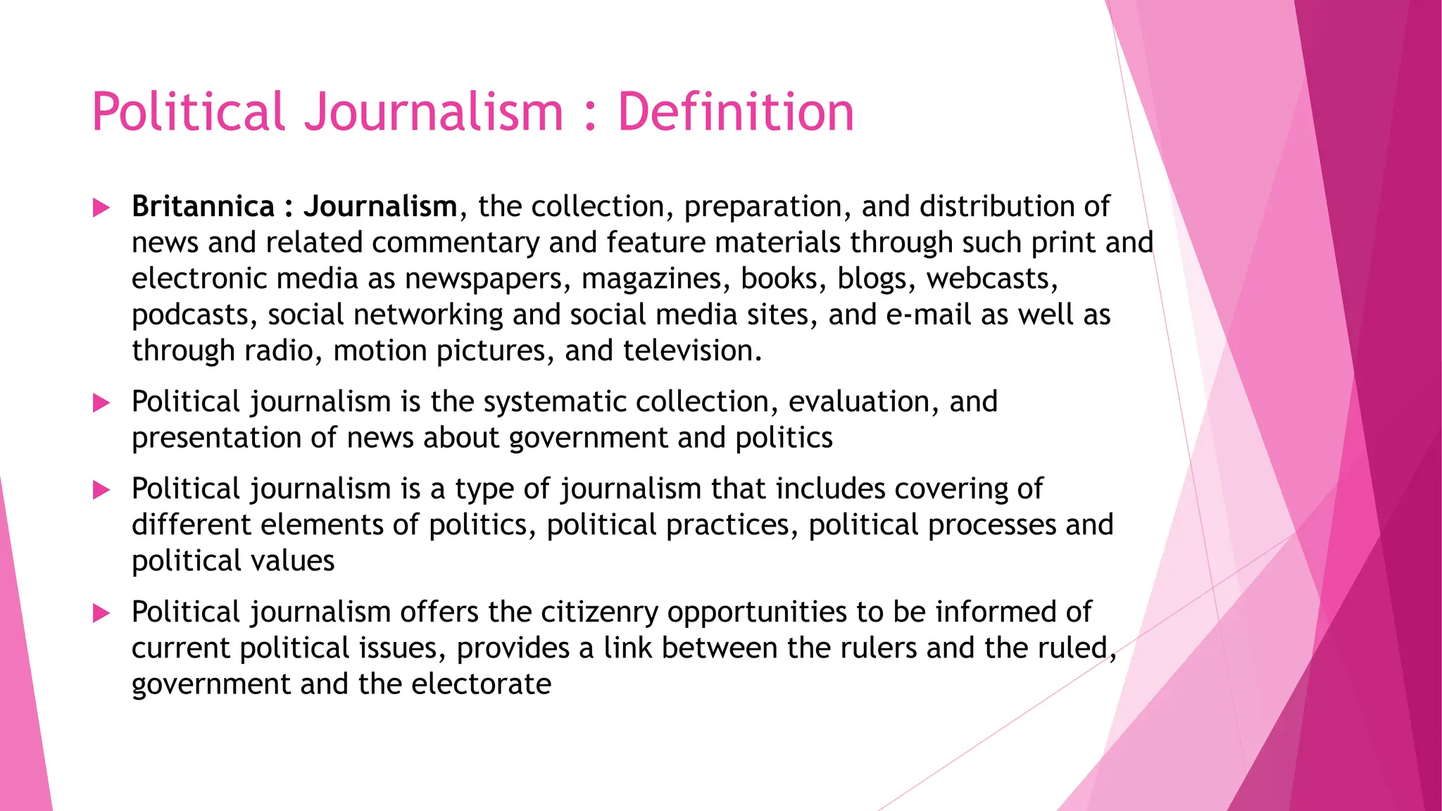 Political Journalism : Definition
 Britannica : Journalism, the collection, preparation, and distribution of
news and related commentary and feature materials through such print and
electronic media as newspapers, magazines, books, blogs, webcasts,
podcasts, social networking and social media sites, and e-mail as well as
through radio, motion pictures, and television.
 Political journalism is the systematic collection, evaluation, and
presentation of news about government and politics
 Political journalism is a type of journalism that includes covering of
different elements of politics, political practices, political processes and
political values
 Political journalism offers the citizenry opportunities to be informed of
current political issues, provides a link between the rulers and the ruled,
government and the electorate
 