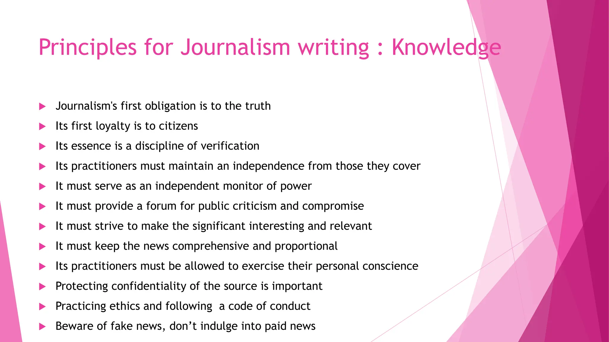 Principles for Journalism writing : Knowledge
 Journalism's first obligation is to the truth
 Its first loyalty is to citizens
 Its essence is a discipline of verification
 Its practitioners must maintain an independence from those they cover
 It must serve as an independent monitor of power
 It must provide a forum for public criticism and compromise
 It must strive to make the significant interesting and relevant
 It must keep the news comprehensive and proportional
 Its practitioners must be allowed to exercise their personal conscience
 Protecting confidentiality of the source is important
 Practicing ethics and following a code of conduct
 Beware of fake news, don’t indulge into paid news
 
