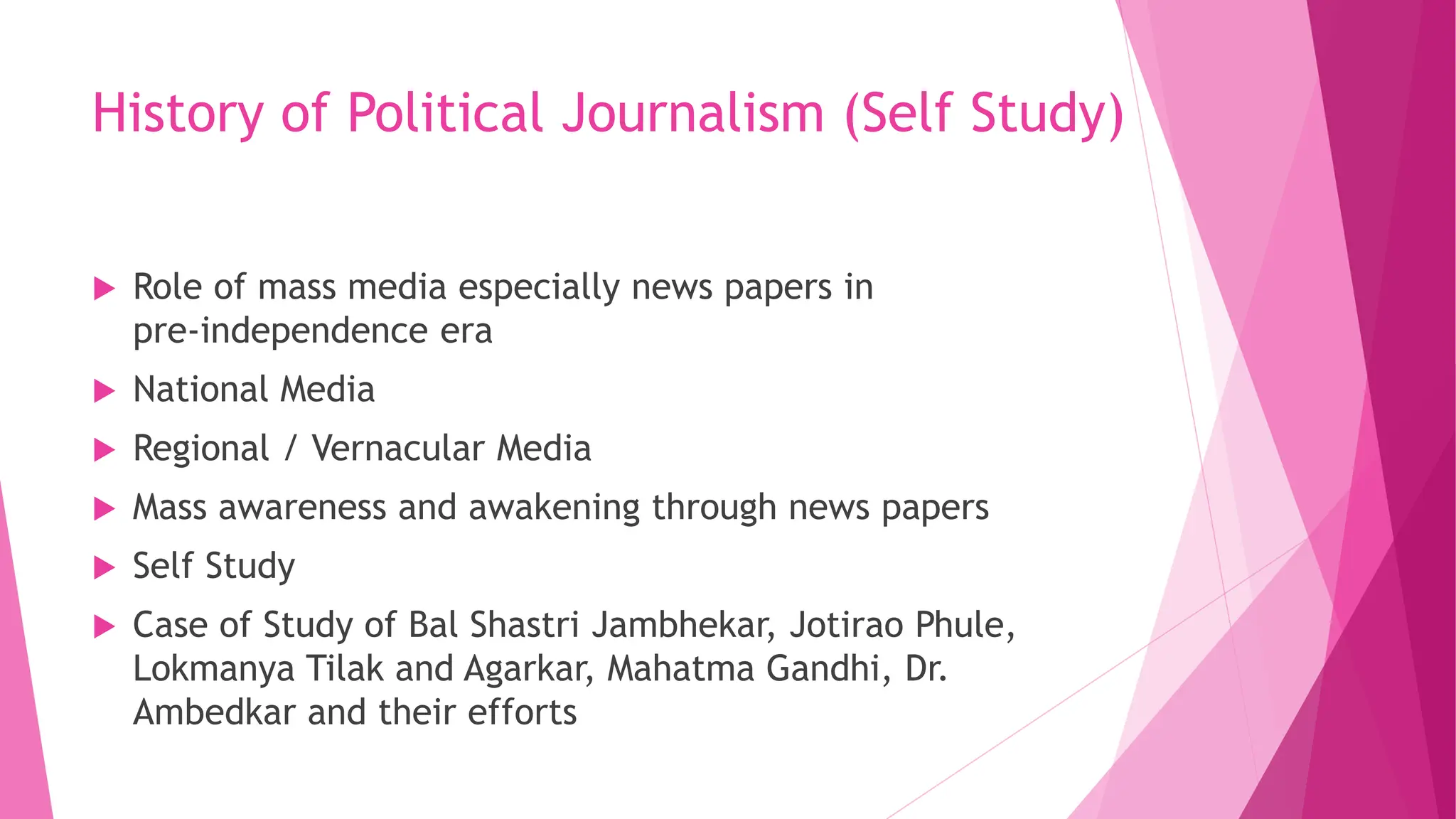 History of Political Journalism (Self Study)
 Role of mass media especially news papers in
pre-independence era
 National Media
 Regional / Vernacular Media
 Mass awareness and awakening through news papers
 Self Study
 Case of Study of Bal Shastri Jambhekar, Jotirao Phule,
Lokmanya Tilak and Agarkar, Mahatma Gandhi, Dr.
Ambedkar and their efforts
 