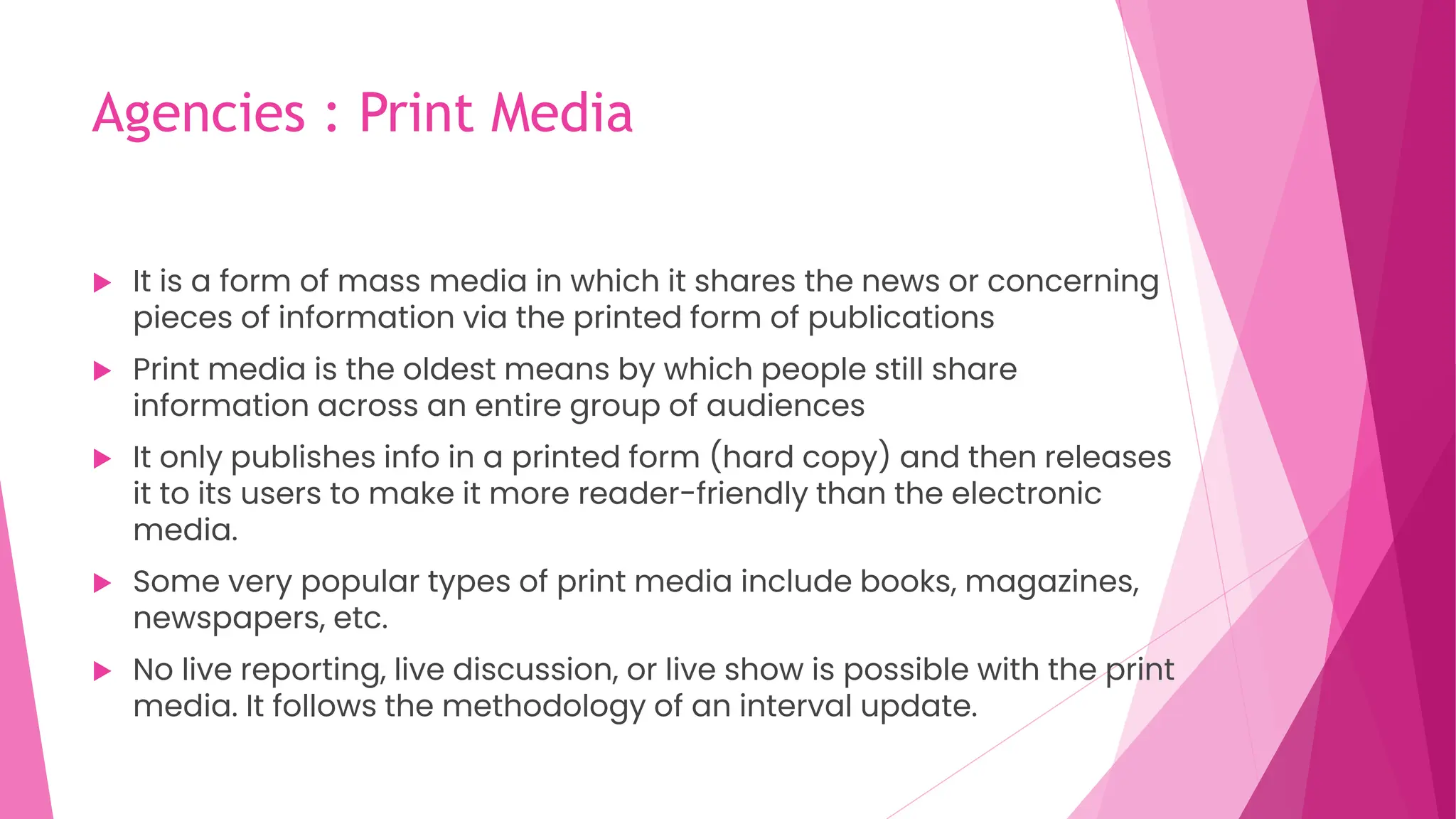 Agencies : Print Media
 It is a form of mass media in which it shares the news or concerning
pieces of information via the printed form of publications
 Print media is the oldest means by which people still share
information across an entire group of audiences
 It only publishes info in a printed form (hard copy) and then releases
it to its users to make it more reader-friendly than the electronic
media.
 Some very popular types of print media include books, magazines,
newspapers, etc.
 No live reporting, live discussion, or live show is possible with the print
media. It follows the methodology of an interval update.
 