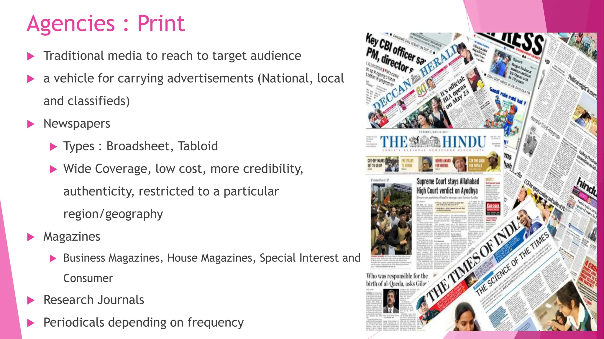 Agencies : Print
 Traditional media to reach to target audience
 a vehicle for carrying advertisements (National, local
and classifieds)
 Newspapers
 Types : Broadsheet, Tabloid
 Wide Coverage, low cost, more credibility,
authenticity, restricted to a particular
region/geography
 Magazines
 Business Magazines, House Magazines, Special Interest and
Consumer
 Research Journals
 Periodicals depending on frequency
 