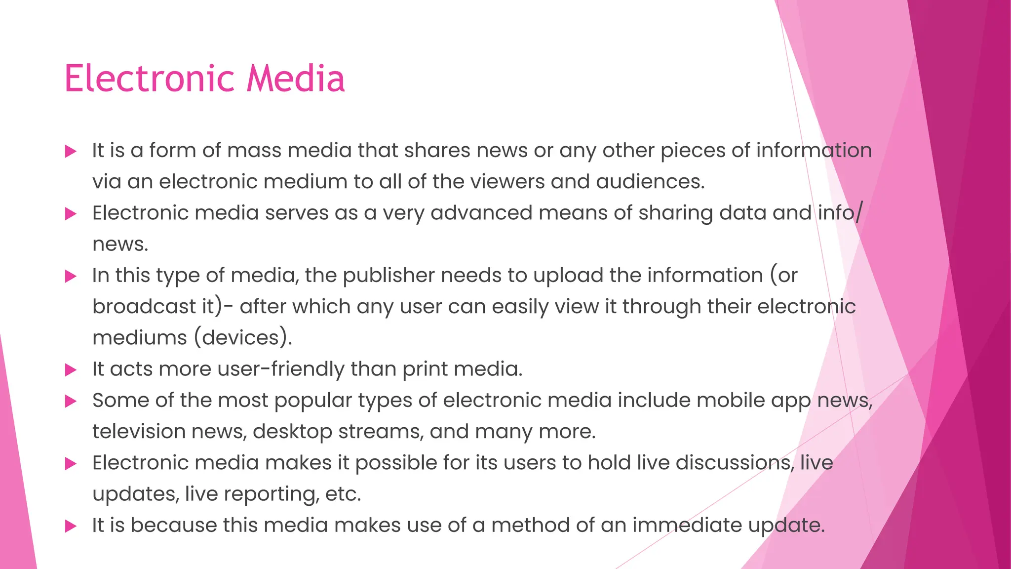 Electronic Media
 It is a form of mass media that shares news or any other pieces of information
via an electronic medium to all of the viewers and audiences.
 Electronic media serves as a very advanced means of sharing data and info/
news.
 In this type of media, the publisher needs to upload the information (or
broadcast it)- after which any user can easily view it through their electronic
mediums (devices).
 It acts more user-friendly than print media.
 Some of the most popular types of electronic media include mobile app news,
television news, desktop streams, and many more.
 Electronic media makes it possible for its users to hold live discussions, live
updates, live reporting, etc.
 It is because this media makes use of a method of an immediate update.
 