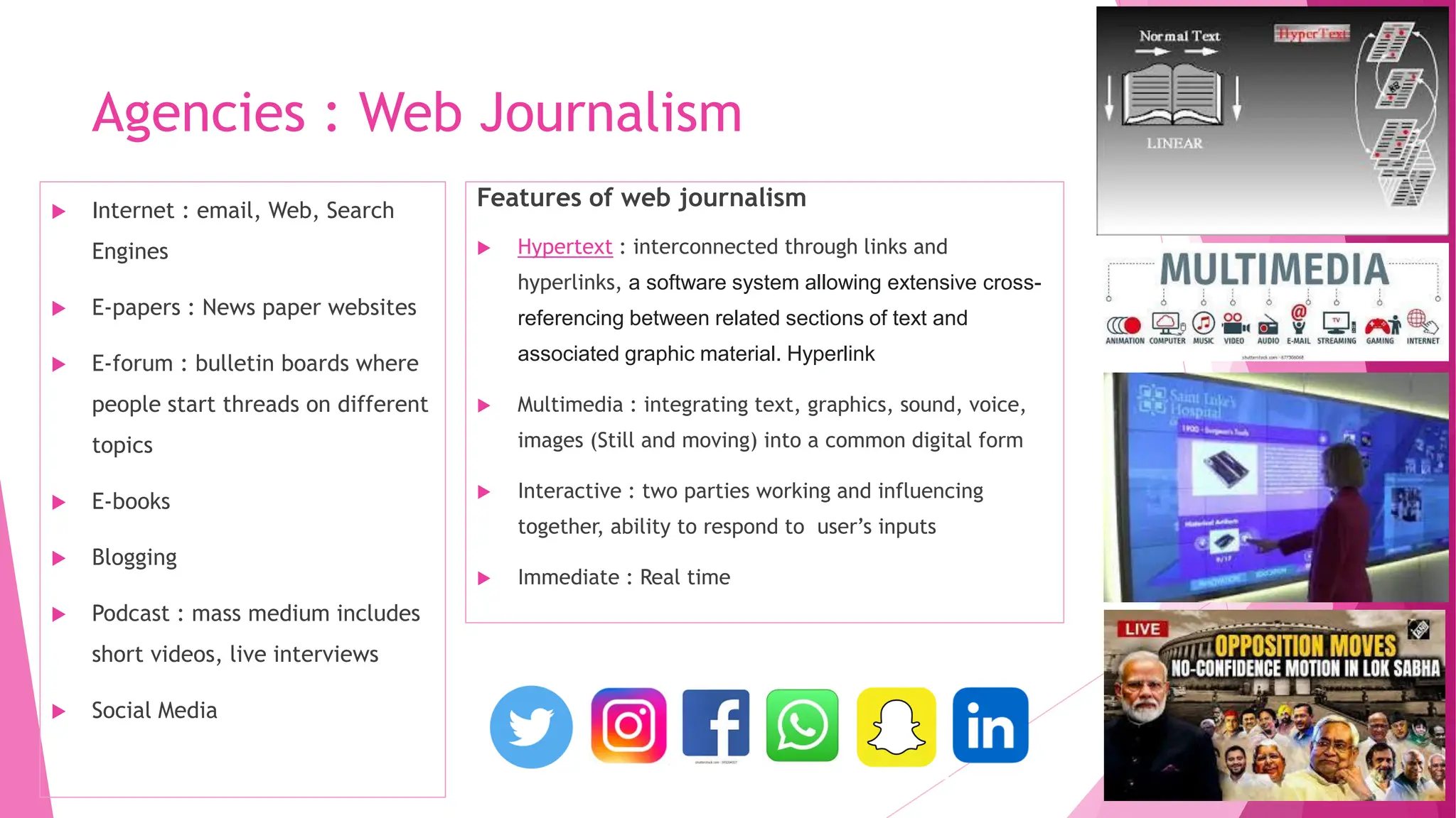 Agencies : Web Journalism
Features of web journalism
 Hypertext : interconnected through links and
hyperlinks, a software system allowing extensive cross-
referencing between related sections of text and
associated graphic material. Hyperlink
 Multimedia : integrating text, graphics, sound, voice,
images (Still and moving) into a common digital form
 Interactive : two parties working and influencing
together, ability to respond to user’s inputs
 Immediate : Real time
 Internet : email, Web, Search
Engines
 E-papers : News paper websites
 E-forum : bulletin boards where
people start threads on different
topics
 E-books
 Blogging
 Podcast : mass medium includes
short videos, live interviews
 Social Media
 