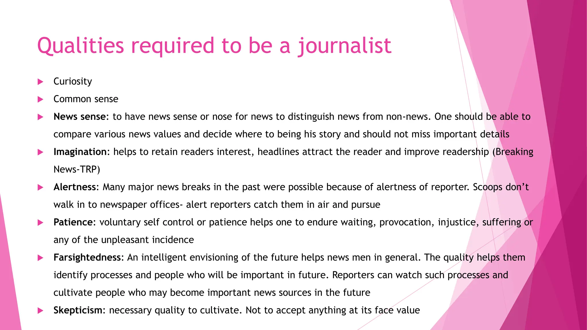 Qualities required to be a journalist
 Curiosity
 Common sense
 News sense: to have news sense or nose for news to distinguish news from non-news. One should be able to
compare various news values and decide where to being his story and should not miss important details
 Imagination: helps to retain readers interest, headlines attract the reader and improve readership (Breaking
News-TRP)
 Alertness: Many major news breaks in the past were possible because of alertness of reporter. Scoops don’t
walk in to newspaper offices- alert reporters catch them in air and pursue
 Patience: voluntary self control or patience helps one to endure waiting, provocation, injustice, suffering or
any of the unpleasant incidence
 Farsightedness: An intelligent envisioning of the future helps news men in general. The quality helps them
identify processes and people who will be important in future. Reporters can watch such processes and
cultivate people who may become important news sources in the future
 Skepticism: necessary quality to cultivate. Not to accept anything at its face value
 