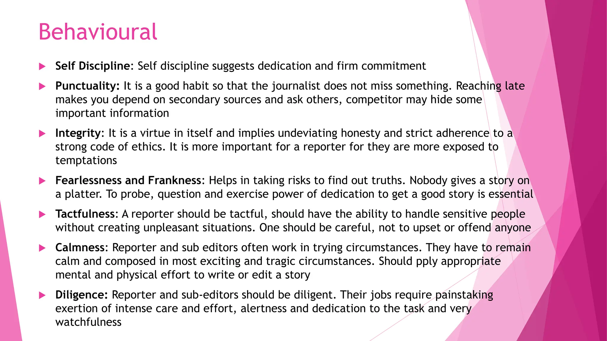 Behavioural
 Self Discipline: Self discipline suggests dedication and firm commitment
 Punctuality: It is a good habit so that the journalist does not miss something. Reaching late
makes you depend on secondary sources and ask others, competitor may hide some
important information
 Integrity: It is a virtue in itself and implies undeviating honesty and strict adherence to a
strong code of ethics. It is more important for a reporter for they are more exposed to
temptations
 Fearlessness and Frankness: Helps in taking risks to find out truths. Nobody gives a story on
a platter. To probe, question and exercise power of dedication to get a good story is essential
 Tactfulness: A reporter should be tactful, should have the ability to handle sensitive people
without creating unpleasant situations. One should be careful, not to upset or offend anyone
 Calmness: Reporter and sub editors often work in trying circumstances. They have to remain
calm and composed in most exciting and tragic circumstances. Should pply appropriate
mental and physical effort to write or edit a story
 Diligence: Reporter and sub-editors should be diligent. Their jobs require painstaking
exertion of intense care and effort, alertness and dedication to the task and very
watchfulness
 