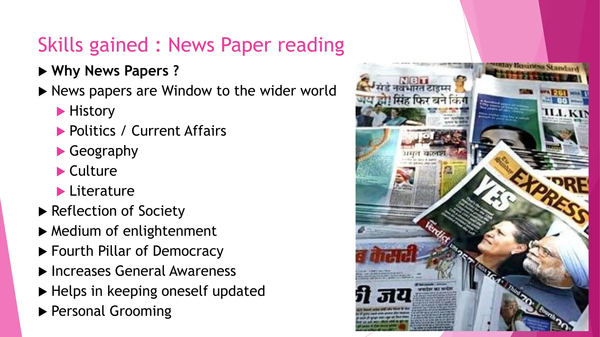 Skills gained : News Paper reading
 Why News Papers ?
 News papers are Window to the wider world
 History
 Politics / Current Affairs
 Geography
 Culture
 Literature
 Reflection of Society
 Medium of enlightenment
 Fourth Pillar of Democracy
 Increases General Awareness
 Helps in keeping oneself updated
 Personal Grooming
 
