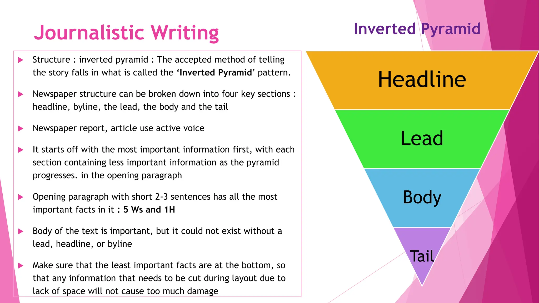 Journalistic Writing
 Structure : inverted pyramid : The accepted method of telling
the story falls in what is called the ‘Inverted Pyramid’ pattern.
 Newspaper structure can be broken down into four key sections :
headline, byline, the lead, the body and the tail
 Newspaper report, article use active voice
 It starts off with the most important information first, with each
section containing less important information as the pyramid
progresses. in the opening paragraph
 Opening paragraph with short 2-3 sentences has all the most
important facts in it : 5 Ws and 1H
 Body of the text is important, but it could not exist without a
lead, headline, or byline
 Make sure that the least important facts are at the bottom, so
that any information that needs to be cut during layout due to
lack of space will not cause too much damage
Headline
Lead
Body
Tail
Inverted Pyramid
 