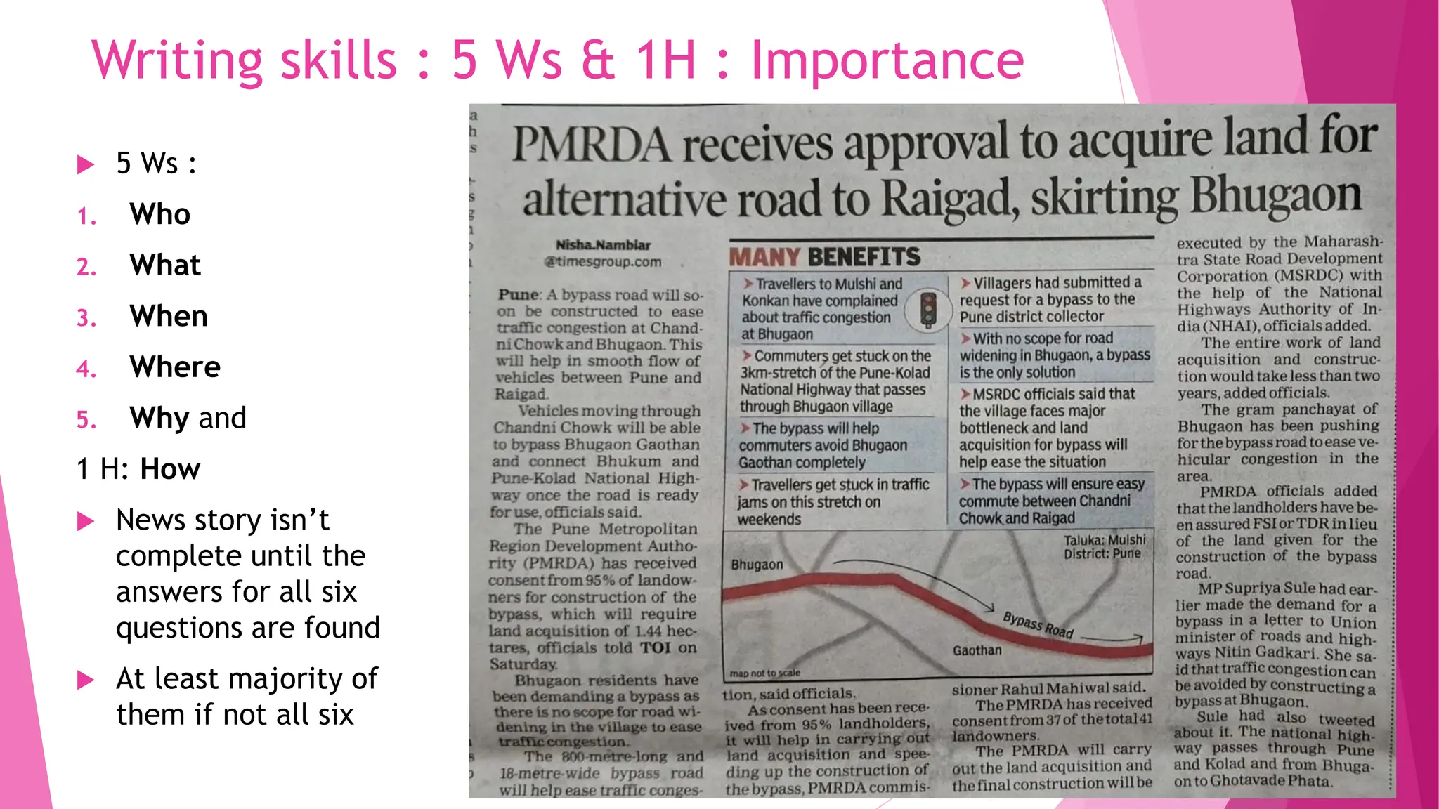 Writing skills : 5 Ws & 1H : Importance
 5 Ws :
1. Who
2. What
3. When
4. Where
5. Why and
1 H: How
 News story isn’t
complete until the
answers for all six
questions are found
 At least majority of
them if not all six
 