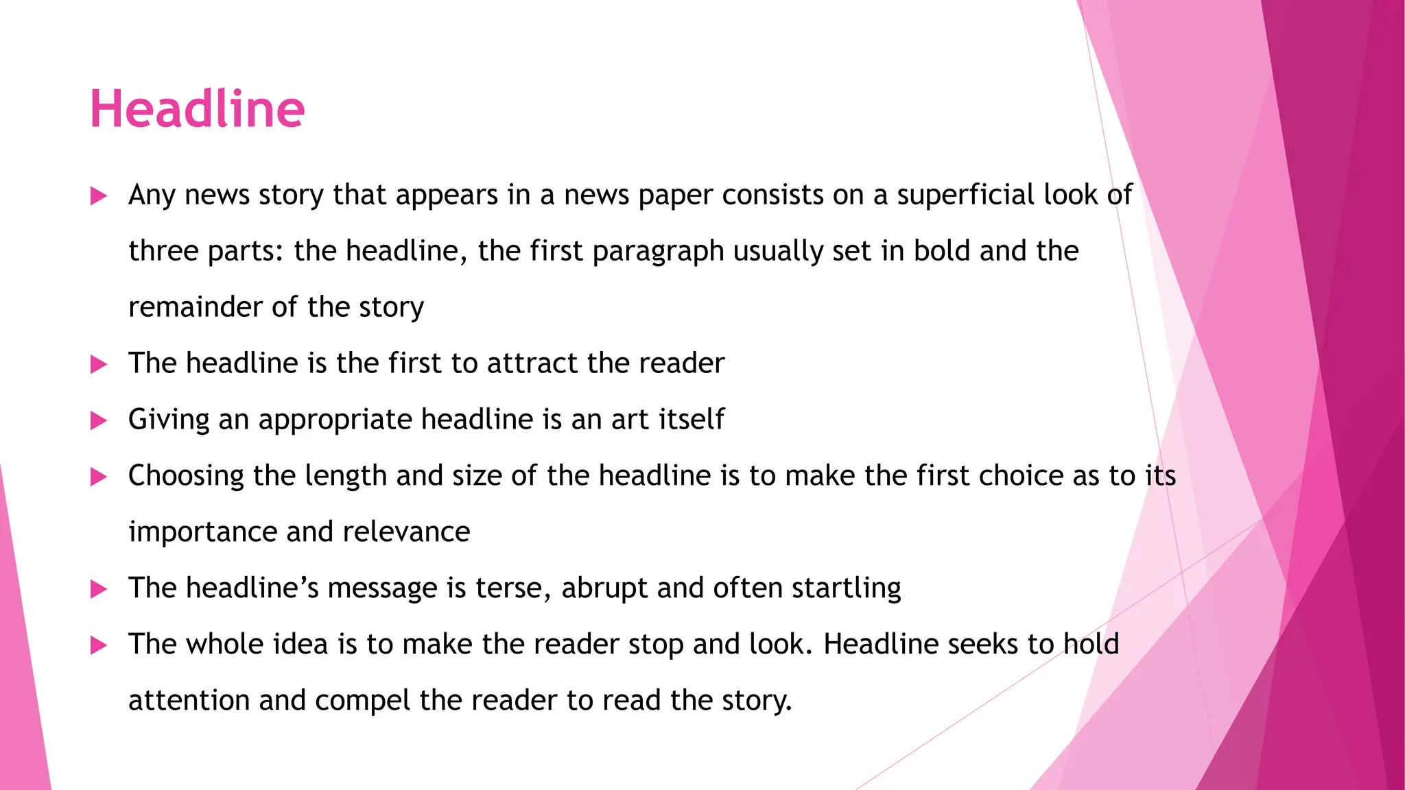 Headline
 Any news story that appears in a news paper consists on a superficial look of
three parts: the headline, the first paragraph usually set in bold and the
remainder of the story
 The headline is the first to attract the reader
 Giving an appropriate headline is an art itself
 Choosing the length and size of the headline is to make the first choice as to its
importance and relevance
 The headline’s message is terse, abrupt and often startling
 The whole idea is to make the reader stop and look. Headline seeks to hold
attention and compel the reader to read the story.
 