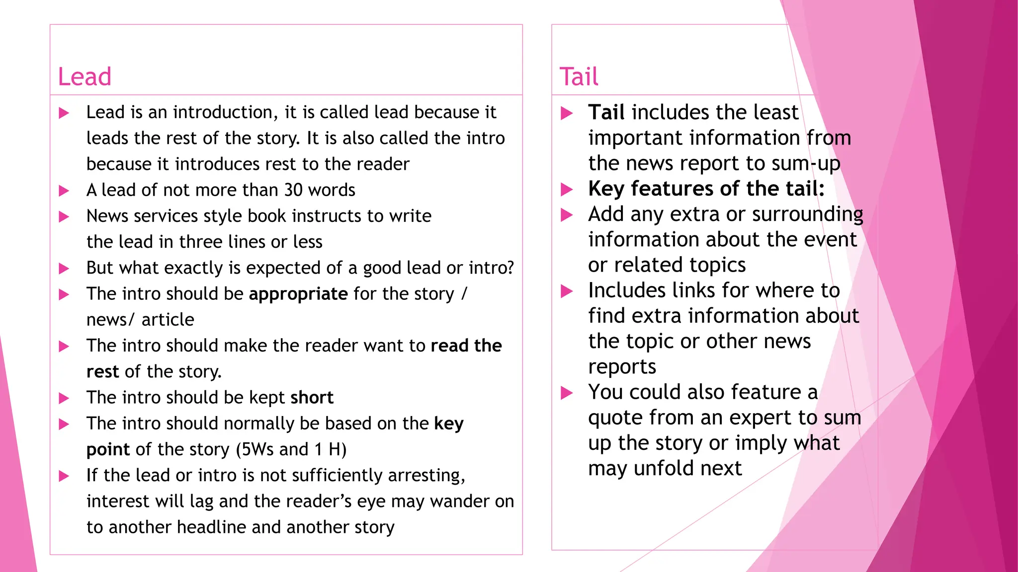 Lead
 Lead is an introduction, it is called lead because it
leads the rest of the story. It is also called the intro
because it introduces rest to the reader
 A lead of not more than 30 words
 News services style book instructs to write
the lead in three lines or less
 But what exactly is expected of a good lead or intro?
 The intro should be appropriate for the story /
news/ article
 The intro should make the reader want to read the
rest of the story.
 The intro should be kept short
 The intro should normally be based on the key
point of the story (5Ws and 1 H)
 If the lead or intro is not sufficiently arresting,
interest will lag and the reader’s eye may wander on
to another headline and another story
Tail
 Tail includes the least
important information from
the news report to sum-up
 Key features of the tail:
 Add any extra or surrounding
information about the event
or related topics
 Includes links for where to
find extra information about
the topic or other news
reports
 You could also feature a
quote from an expert to sum
up the story or imply what
may unfold next
 