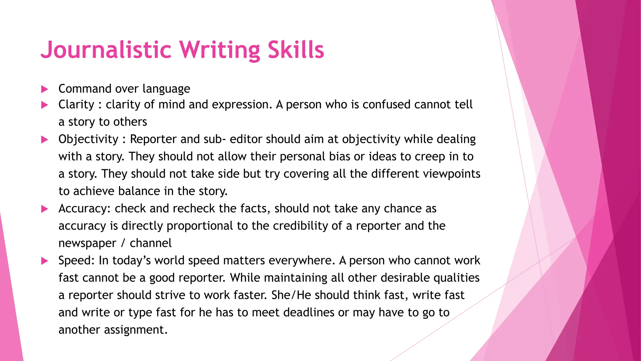 Journalistic Writing Skills
 Command over language
 Clarity : clarity of mind and expression. A person who is confused cannot tell
a story to others
 Objectivity : Reporter and sub- editor should aim at objectivity while dealing
with a story. They should not allow their personal bias or ideas to creep in to
a story. They should not take side but try covering all the different viewpoints
to achieve balance in the story.
 Accuracy: check and recheck the facts, should not take any chance as
accuracy is directly proportional to the credibility of a reporter and the
newspaper / channel
 Speed: In today’s world speed matters everywhere. A person who cannot work
fast cannot be a good reporter. While maintaining all other desirable qualities
a reporter should strive to work faster. She/He should think fast, write fast
and write or type fast for he has to meet deadlines or may have to go to
another assignment.
 