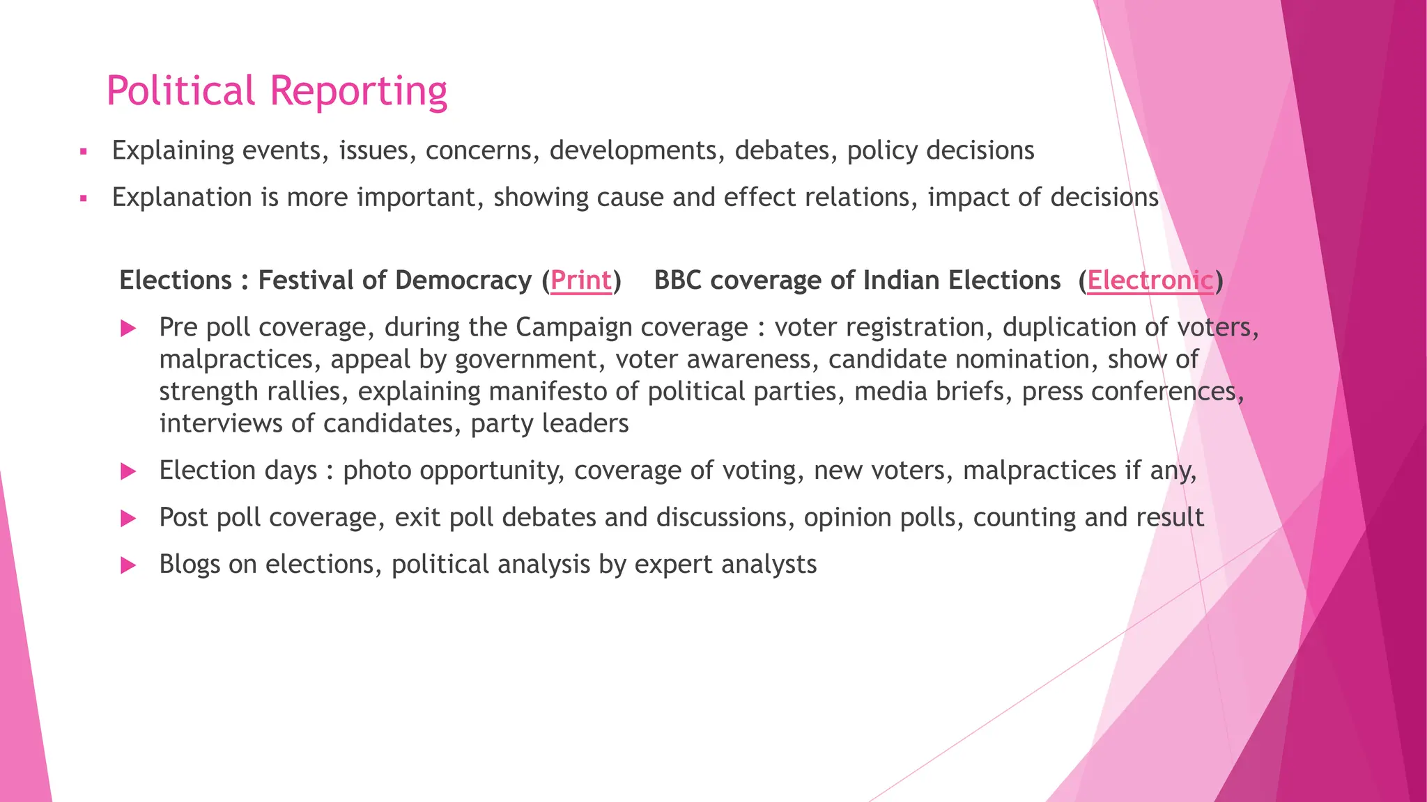 Political Reporting
Elections : Festival of Democracy (Print) BBC coverage of Indian Elections (Electronic)
 Pre poll coverage, during the Campaign coverage : voter registration, duplication of voters,
malpractices, appeal by government, voter awareness, candidate nomination, show of
strength rallies, explaining manifesto of political parties, media briefs, press conferences,
interviews of candidates, party leaders
 Election days : photo opportunity, coverage of voting, new voters, malpractices if any,
 Post poll coverage, exit poll debates and discussions, opinion polls, counting and result
 Blogs on elections, political analysis by expert analysts
▪ Explaining events, issues, concerns, developments, debates, policy decisions
▪ Explanation is more important, showing cause and effect relations, impact of decisions
 