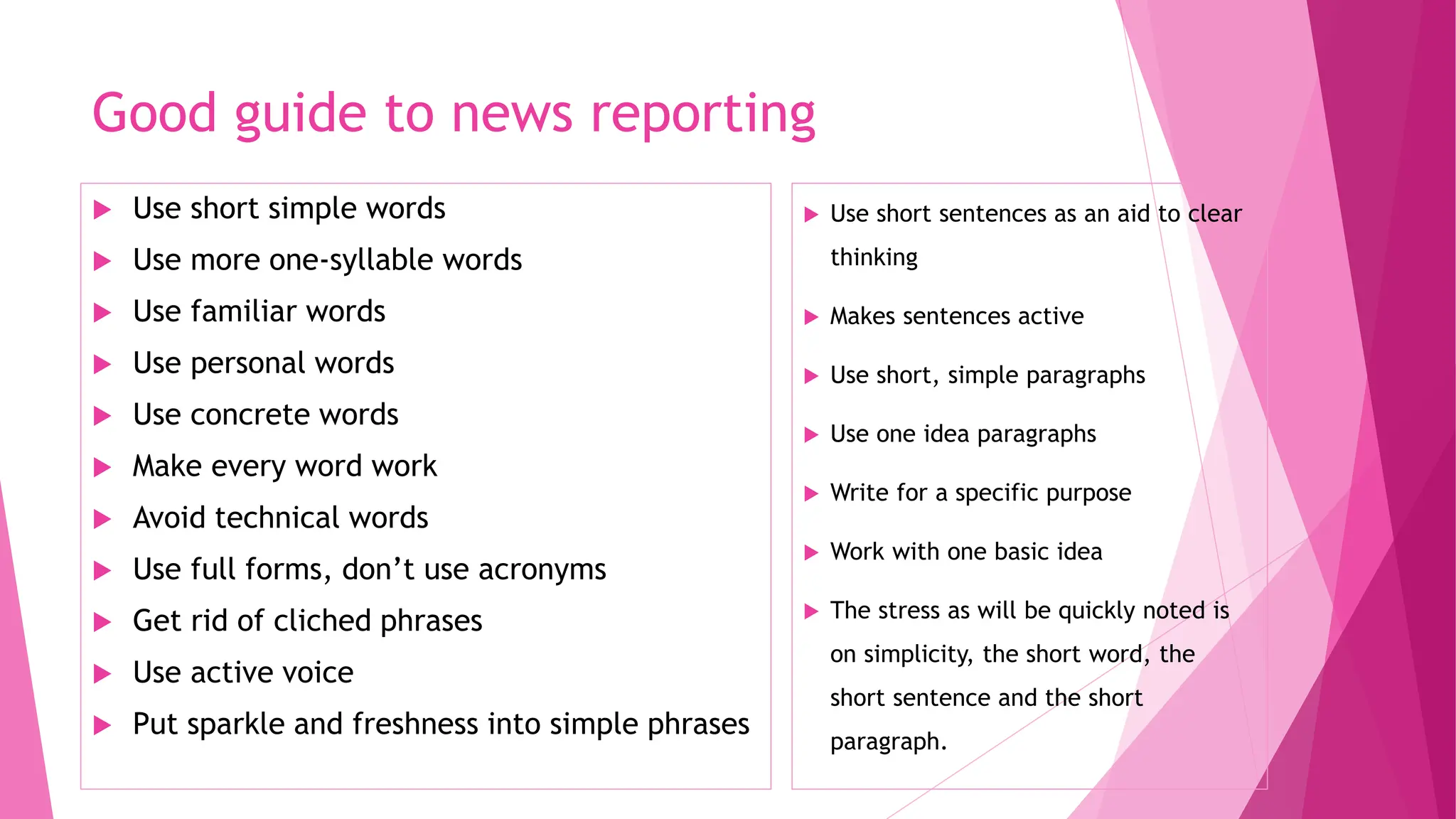 Good guide to news reporting
 Use short simple words
 Use more one-syllable words
 Use familiar words
 Use personal words
 Use concrete words
 Make every word work
 Avoid technical words
 Use full forms, don’t use acronyms
 Get rid of cliched phrases
 Use active voice
 Put sparkle and freshness into simple phrases
 Use short sentences as an aid to clear
thinking
 Makes sentences active
 Use short, simple paragraphs
 Use one idea paragraphs
 Write for a specific purpose
 Work with one basic idea
 The stress as will be quickly noted is
on simplicity, the short word, the
short sentence and the short
paragraph.
 