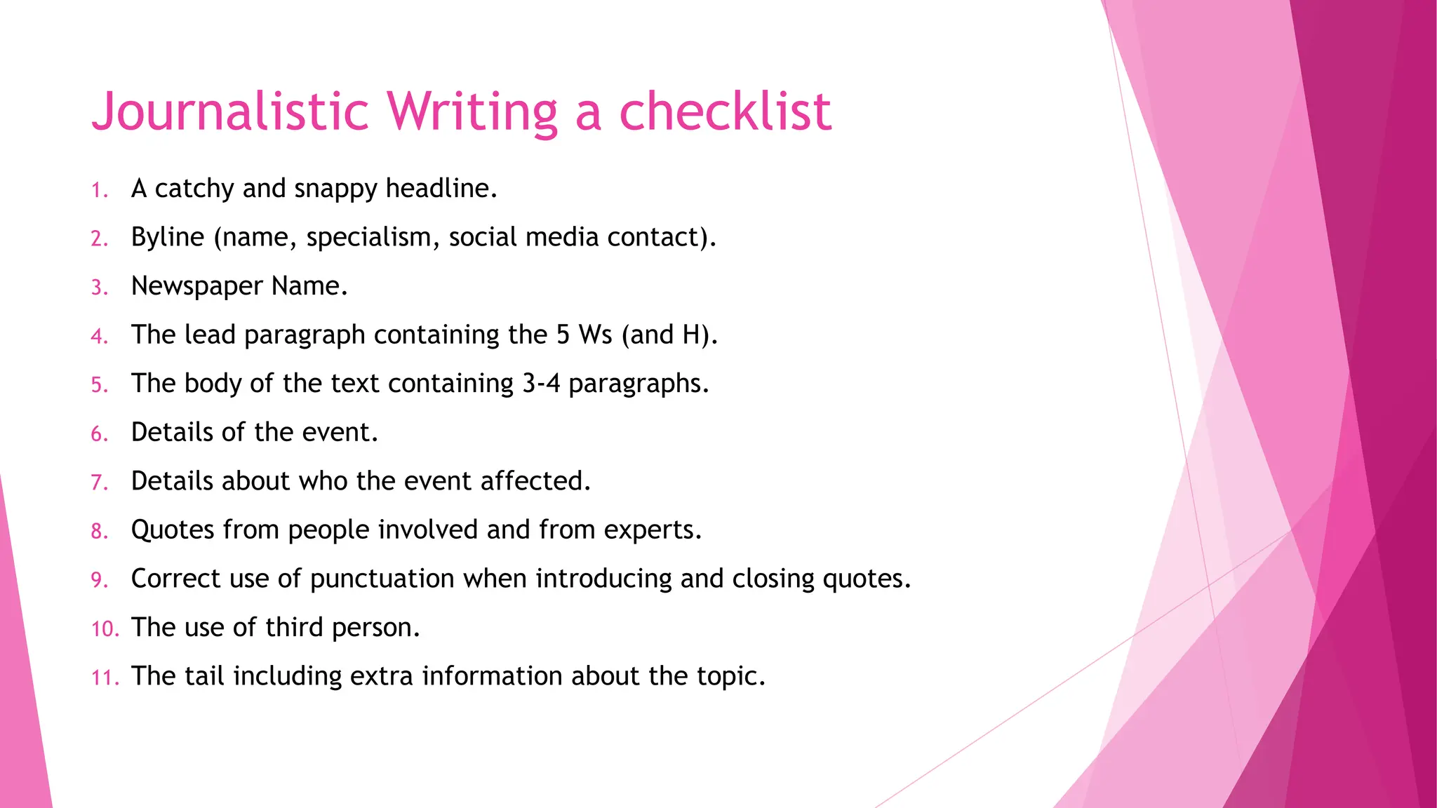 Journalistic Writing a checklist
1. A catchy and snappy headline.
2. Byline (name, specialism, social media contact).
3. Newspaper Name.
4. The lead paragraph containing the 5 Ws (and H).
5. The body of the text containing 3-4 paragraphs.
6. Details of the event.
7. Details about who the event affected.
8. Quotes from people involved and from experts.
9. Correct use of punctuation when introducing and closing quotes.
10. The use of third person.
11. The tail including extra information about the topic.
 