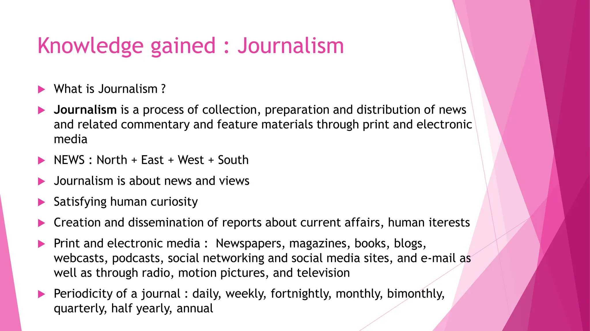 Knowledge gained : Journalism
 What is Journalism ?
 Journalism is a process of collection, preparation and distribution of news
and related commentary and feature materials through print and electronic
media
 NEWS : North + East + West + South
 Journalism is about news and views
 Satisfying human curiosity
 Creation and dissemination of reports about current affairs, human iterests
 Print and electronic media : Newspapers, magazines, books, blogs,
webcasts, podcasts, social networking and social media sites, and e-mail as
well as through radio, motion pictures, and television
 Periodicity of a journal : daily, weekly, fortnightly, monthly, bimonthly,
quarterly, half yearly, annual
 