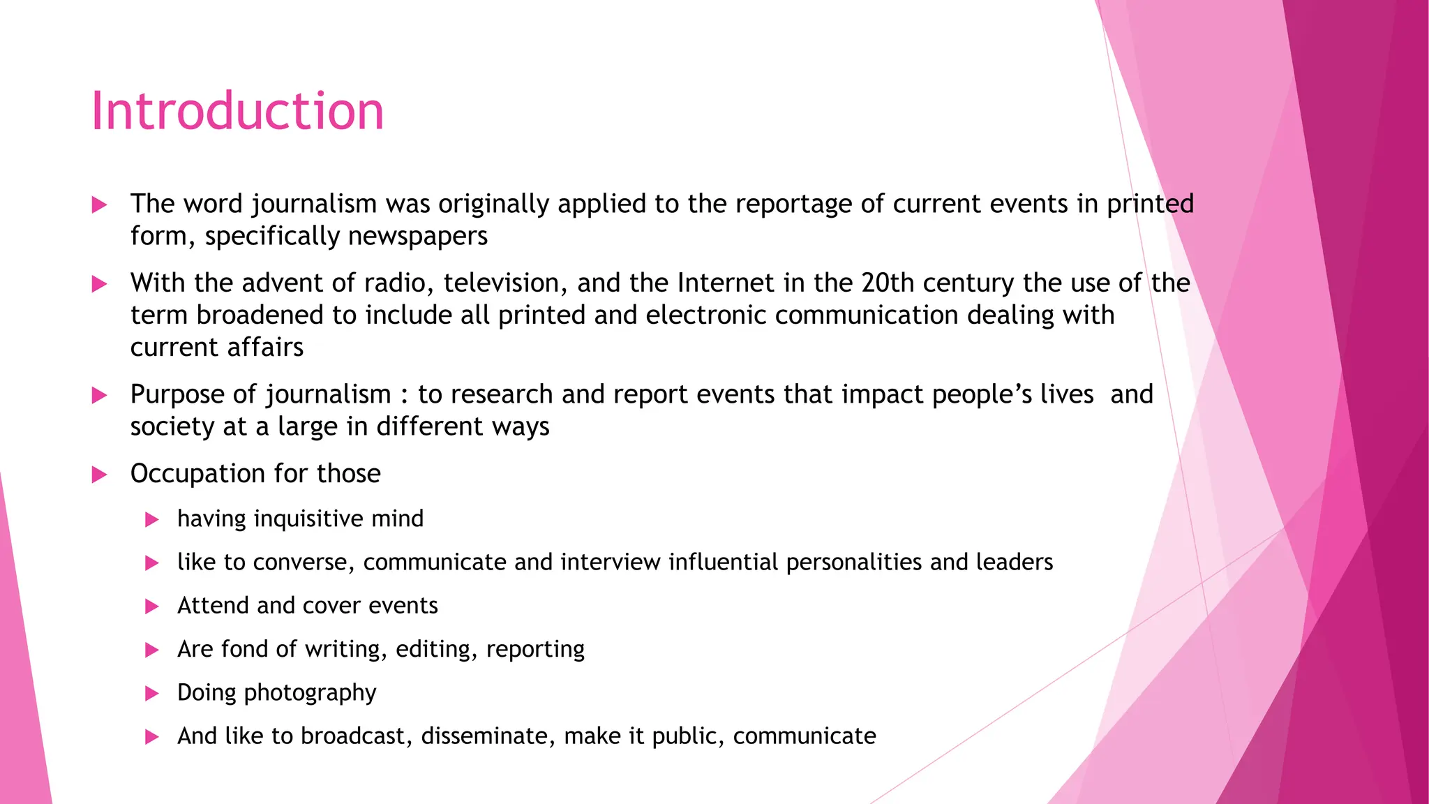 Introduction
 The word journalism was originally applied to the reportage of current events in printed
form, specifically newspapers
 With the advent of radio, television, and the Internet in the 20th century the use of the
term broadened to include all printed and electronic communication dealing with
current affairs
 Purpose of journalism : to research and report events that impact people’s lives and
society at a large in different ways
 Occupation for those
 having inquisitive mind
 like to converse, communicate and interview influential personalities and leaders
 Attend and cover events
 Are fond of writing, editing, reporting
 Doing photography
 And like to broadcast, disseminate, make it public, communicate
 