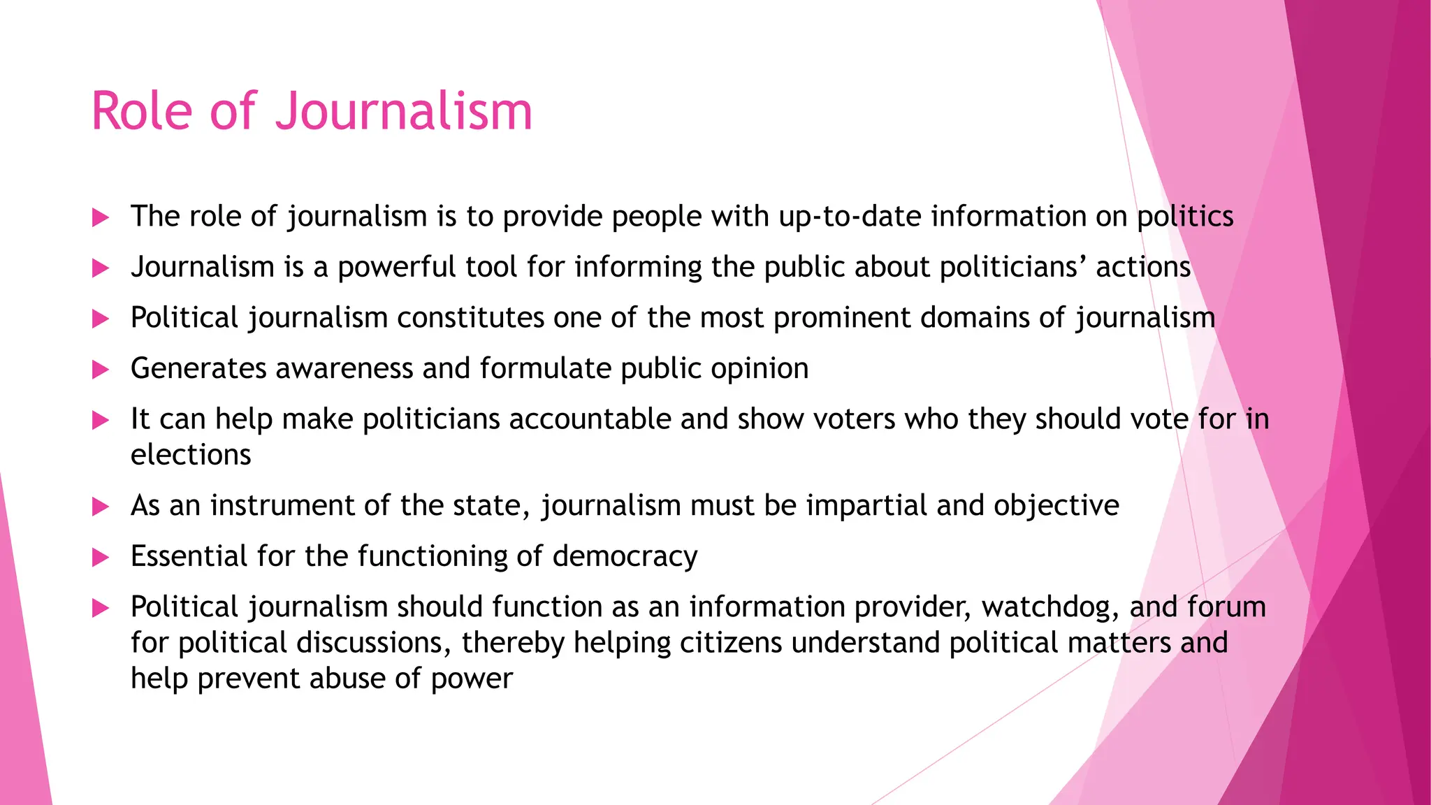 Role of Journalism
 The role of journalism is to provide people with up-to-date information on politics
 Journalism is a powerful tool for informing the public about politicians’ actions
 Political journalism constitutes one of the most prominent domains of journalism
 Generates awareness and formulate public opinion
 It can help make politicians accountable and show voters who they should vote for in
elections
 As an instrument of the state, journalism must be impartial and objective
 Essential for the functioning of democracy
 Political journalism should function as an information provider, watchdog, and forum
for political discussions, thereby helping citizens understand political matters and
help prevent abuse of power
 