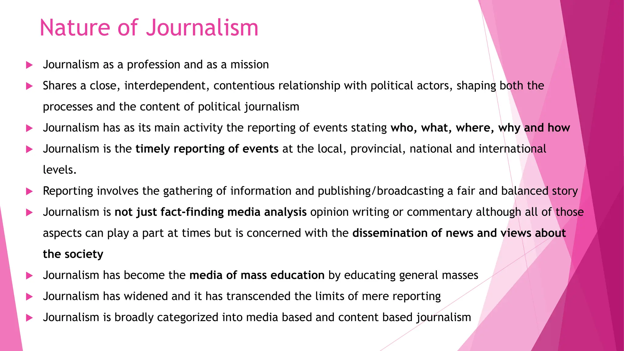 Nature of Journalism
 Journalism as a profession and as a mission
 Shares a close, interdependent, contentious relationship with political actors, shaping both the
processes and the content of political journalism
 Journalism has as its main activity the reporting of events stating who, what, where, why and how
 Journalism is the timely reporting of events at the local, provincial, national and international
levels.
 Reporting involves the gathering of information and publishing/broadcasting a fair and balanced story
 Journalism is not just fact-finding media analysis opinion writing or commentary although all of those
aspects can play a part at times but is concerned with the dissemination of news and views about
the society
 Journalism has become the media of mass education by educating general masses
 Journalism has widened and it has transcended the limits of mere reporting
 Journalism is broadly categorized into media based and content based journalism
 