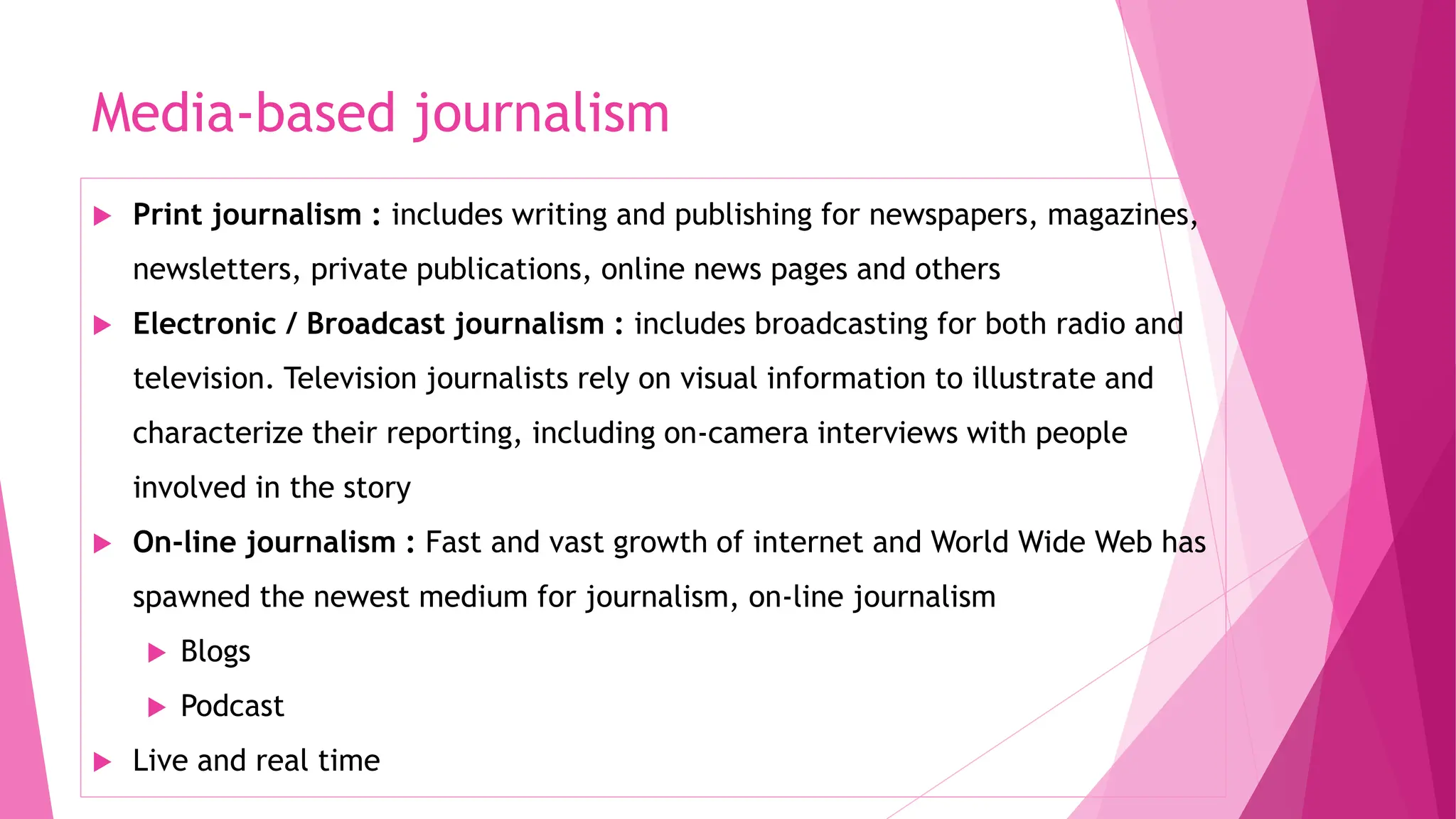 Media-based journalism
 Print journalism : includes writing and publishing for newspapers, magazines,
newsletters, private publications, online news pages and others
 Electronic / Broadcast journalism : includes broadcasting for both radio and
television. Television journalists rely on visual information to illustrate and
characterize their reporting, including on-camera interviews with people
involved in the story
 On-line journalism : Fast and vast growth of internet and World Wide Web has
spawned the newest medium for journalism, on-line journalism
 Blogs
 Podcast
 Live and real time
 
