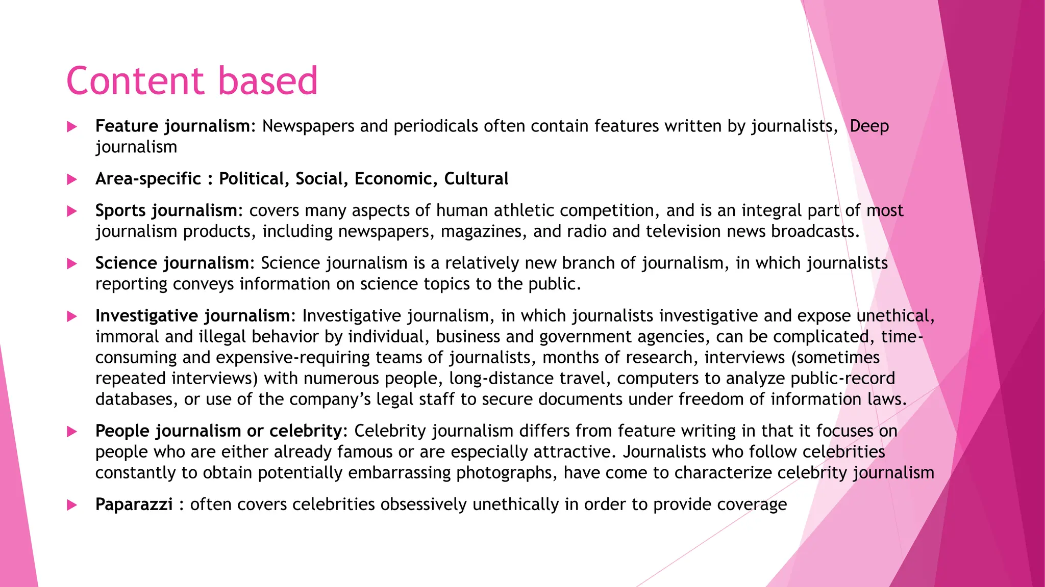 Content based
 Feature journalism: Newspapers and periodicals often contain features written by journalists, Deep
journalism
 Area-specific : Political, Social, Economic, Cultural
 Sports journalism: covers many aspects of human athletic competition, and is an integral part of most
journalism products, including newspapers, magazines, and radio and television news broadcasts.
 Science journalism: Science journalism is a relatively new branch of journalism, in which journalists
reporting conveys information on science topics to the public.
 Investigative journalism: Investigative journalism, in which journalists investigative and expose unethical,
immoral and illegal behavior by individual, business and government agencies, can be complicated, time-
consuming and expensive-requiring teams of journalists, months of research, interviews (sometimes
repeated interviews) with numerous people, long-distance travel, computers to analyze public-record
databases, or use of the company’s legal staff to secure documents under freedom of information laws.
 People journalism or celebrity: Celebrity journalism differs from feature writing in that it focuses on
people who are either already famous or are especially attractive. Journalists who follow celebrities
constantly to obtain potentially embarrassing photographs, have come to characterize celebrity journalism
 Paparazzi : often covers celebrities obsessively unethically in order to provide coverage
 