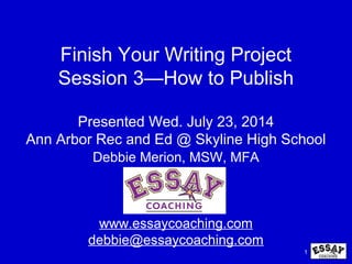 1
Finish Your Writing Project
Session 3—How to Publish
Presented Wed. July 23, 2014
Ann Arbor Rec and Ed @ Skyline High School
Debbie Merion, MSW, MFA
www.essaycoaching.com
debbie@essaycoaching.com
 