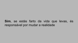 Sim, se estás farto da vida que levas, és 
responsável por mudar a realidade 
 