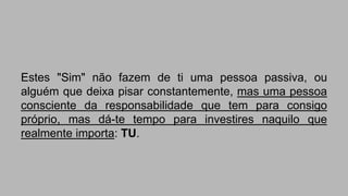 Estes "Sim" não fazem de ti uma pessoa passiva, ou 
alguém que deixa pisar constantemente, mas uma pessoa 
consciente da responsabilidade que tem para consigo 
próprio, mas dá-te tempo para investires naquilo que 
realmente importa: TU. 
 
