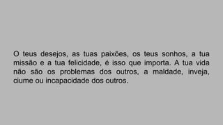 O teus desejos, as tuas paixões, os teus sonhos, a tua 
missão e a tua felicidade, é isso que importa. A tua vida 
não são os problemas dos outros, a maldade, inveja, 
ciume ou incapacidade dos outros. 
 