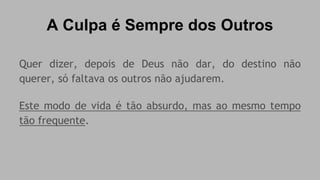 A Culpa é Sempre dos Outros 
Quer dizer, depois de Deus não dar, do destino não 
querer, só faltava os outros não ajudarem. 
Este modo de vida é tão absurdo, mas ao mesmo tempo 
tão frequente. 
 