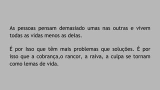 As pessoas pensam demasiado umas nas outras e vivem 
todas as vidas menos as delas. 
É por Isso que têm mais problemas que soluções. É por 
isso que a cobrança,o rancor, a raiva, a culpa se tornam 
como lemas de vida. 
 