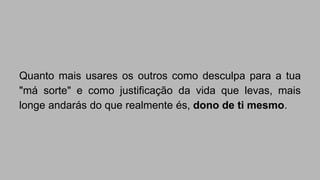 Quanto mais usares os outros como desculpa para a tua 
"má sorte" e como justificação da vida que levas, mais 
longe andarás do que realmente és, dono de ti mesmo. 
 