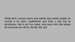 Ainda bem, porque quero que saibas que podes pregar ao 
mundo e ao outro, justificando que todo o mal que te 
aconteceu, não é por tua culpa, mas para mim não passa 
de conversa de vítima, de blá, blá, blá. 
 