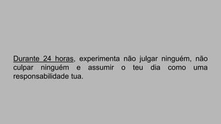 Durante 24 horas, experimenta não julgar ninguém, não 
culpar ninguém e assumir o teu dia como uma 
responsabilidade tua. 
 