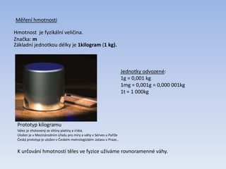 Měření hmotnosti
Hmotnost je fyzikální veličina.
Značka: m
Základní jednotkou délky je 1kilogram (1 kg).
Prototyp kilogramu
Jednotky odvozené:
1g = 0,001 kg
1mg = 0,001g = 0,000 001kg
1t = 1 000kg
Válec je zhotovený ze slitiny platiny a iridia.
Uložen je v Mezinárodním úřadu pro míry a váhy v Sérves u Paříže
Český prototyp je uložen v Českém metrologickém ústavu v Praze..
K určování hmotností těles ve fyzice užíváme rovnoramenné váhy.
 