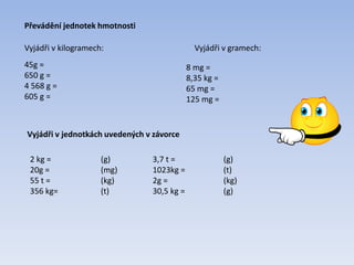 Převádění jednotek hmotnosti
Vyjádři v kilogramech:
45g =
650 g =
4 568 g =
605 g =
Vyjádři v gramech:
8 mg =
8,35 kg =
65 mg =
125 mg =
Vyjádři v jednotkách uvedených v závorce
2 kg = (g)
20g = (mg)
55 t = (kg)
356 kg= (t)
3,7 t = (g)
1023kg = (t)
2g = (kg)
30,5 kg = (g)
 