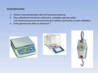 Samostatná práce
1. Pomocí rovnoramenných vah urči hmotnost kamene.
2. Zkus odhadnout hmotnost svého pera, výsledek zapiš do sešitu.
Urči hmotnost pera na rovnoramenných vahách a porovnej se svým odhadem.
3. Umíš pojmenovat váhy na obrázcích ?
 
