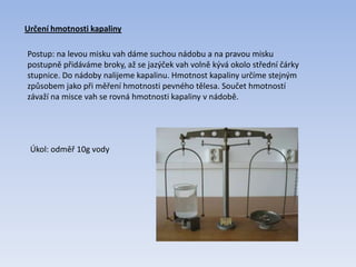 Určení hmotnosti kapaliny
Postup: na levou misku vah dáme suchou nádobu a na pravou misku
postupně přidáváme broky, až se jazýček vah volně kývá okolo střední čárky
stupnice. Do nádoby nalijeme kapalinu. Hmotnost kapaliny určíme stejným
způsobem jako při měření hmotnosti pevného tělesa. Součet hmotností
závaží na misce vah se rovná hmotnosti kapaliny v nádobě.
Úkol: odměř 10g vody
 