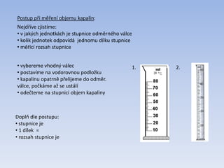 Postup při měření objemu kapalin:
Nejdříve zjistíme:
• v jakých jednotkách je stupnice odměrného válce
• kolik jednotek odpovídá jednomu dílku stupnice
• měřící rozsah stupnice
Doplň dle postupu:
• stupnice je
• 1 dílek =
• rozsah stupnice je
1. 2.• vybereme vhodný válec
• postavíme na vodorovnou podložku
• kapalinu opatrně přelijeme do odměr.
válce, počkáme až se ustálí
• odečteme na stupnici objem kapaliny
 