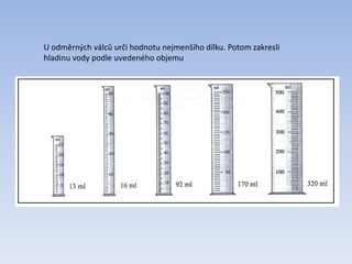 U odměrných válců urči hodnotu nejmenšího dílku. Potom zakresli
hladinu vody podle uvedeného objemu
 