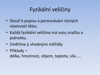 Fyzikální veličiny
• Slouží k popisu a porovnávání různých
vlastností těles.
• Každá fyzikální veličina má svou značku a
jednotku.
• Změříme ji vhodnými měřidly
• Příklady –
délka, hmotnost, objem, teplota, síla ….
 