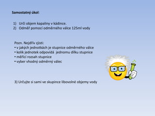 Samostatný úkol:
1) Urči objem kapaliny v kádince.
2) Odměř pomocí odměrného válce 125ml vody
Pozn. Nejdřív zjisti:
• v jakých jednotkách je stupnice odměrného válce
• kolik jednotek odpovídá jednomu dílku stupnice
• měřící rozsah stupnice
• vyber vhodný odměrný válec
3) Určujte si sami ve skupince libovolné objemy vody
 