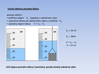 Určení objemu pevného tělesa
postup měření :
• změříme objem V1 kapaliny v odměrném válci
• ponoříme těleso do odměrného válce a změříme V2
• výsledný objem tělesa V = V2 – V1
V1 = 26 ml
V2 = 38ml
V = V2 – V1
V = 12 ml
Urči objem pevného tělesa ( kamínku), použij vhodný odměrný válec
 