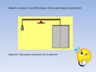 Odpověz na otázku: Co je těžší, kilogram železa nebo kilogram polystyrénu?
Odpověď : Mají stejnou hmotnost, liší se objemem.
 