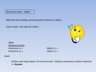 Skupinová práce - zadání
Máš dvě různé kuličky, porovnej jejich hmotnost a objem.
Vyslov závěr ( vše zapiš do sešitu)
Zápis:
Skupinová práce:
Hmotnost m1 = Objem V1 =
Hmotnost m2 = Objem V2 =
Kuličky mají stejný objem, liší se hmotností – každá je zhotovena z jiného materiálu
→ Hustota
Závěr:
 