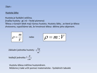 Zápis :
Hustota látky
Hustota je fyzikální veličina.
Značka hustoty : ρ ( ró – řecké písmeno)
Tělesa z různých látek mají různou hustotu. Hustotu látky , ze které je těleso
zhotoveno, vypočítáme tak, že hmotnost tělesa dělíme jeho objemem.
V
m
Vm:nebo
Základní jednotka hustoty :
3
1
m
kg
Vedlejší jednotka: 3
1
cm
g
Hustotu tělesa měříme hustoměrem.
Můžeme ji také určit pomocí matematicko - fyzikálních tabulek
 