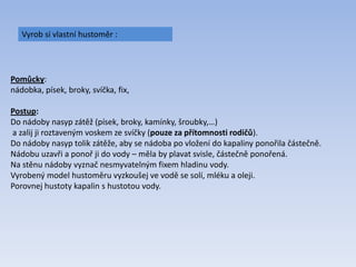 Vyrob si vlastní hustoměr :
Pomůcky:
nádobka, písek, broky, svíčka, fix,
Postup:
Do nádoby nasyp zátěž (písek, broky, kamínky, šroubky,…)
a zalij ji roztaveným voskem ze svíčky (pouze za přítomnosti rodičů).
Do nádoby nasyp tolik zátěže, aby se nádoba po vložení do kapaliny ponořila částečně.
Nádobu uzavři a ponoř ji do vody – měla by plavat svisle, částečně ponořená.
Na stěnu nádoby vyznač nesmyvatelným fixem hladinu vody.
Vyrobený model hustoměru vyzkoušej ve vodě se solí, mléku a oleji.
Porovnej hustoty kapalin s hustotou vody.
 