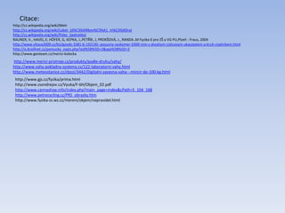 Citace:
http://cs.wikipedia.org/wiki/Metr
http://cs.wikipedia.org/wiki/Loket_(d%C3%A9lkov%C3%A1_m%C3%ADra)
http://cs.wikipedia.org/wiki/Palec_(jednotka)
RAUNER, V., HAVEL,V, HÖFER, G, KEPKA, J.,PETŘÍK, J, PROKŠOVÁ, J., RANDA ,M Fyzika 6 pro ZŠ a VG PU,Plzeň : Fraus, 2004
http://www.vltava2009.cz/klz/goods-3381-6-192130--posuvny-vyskomer-0300-mm-s-dvojitym-cislicovym-ukazatelem-a-kruh-ciselnikem.html
http://is.braillnet.cz/pomucky_vypis.php?aid%5B%5D=2&spe%5B%5D=2
http://www.geoteam.cz/merici-kolecka
http://www.merici-pristroje.cz/produkty/podle-druhu/vahy/
http://www.vahy-pokladny-systemy.cz/122-laboratorni-vahy.html
http://www.meteostanice.cz/zbozi/3442/Digitalni-zavesna-vaha---mincir-do-100-kg.html
http://www.gjs.cz/fyzika/prima.html
http://www.zsondrejov.cz/Vyuka/F-6H/Objem_02.pdf
http://www.cannashop.info/index.php?main_page=index&cPath=5_104_168
http://www.petrecycling.cz/PRS_obrazky.htm
http://www.fyzika-zs.wz.cz/mereni/objem/nepravidel.html
 