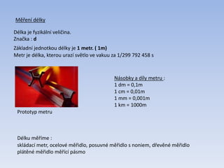 Měření délky
Délka je fyzikální veličina.
Značka : d
Metr je délka, kterou urazí světlo ve vakuu za 1/299 792 458 s
Základní jednotkou délky je 1 metr. ( 1m)
Prototyp metru
Násobky a díly metru :
1 dm = 0,1m
1 cm = 0,01m
1 mm = 0,001m
1 km = 1000m
Délku měříme :
skládací metr, ocelové měřidlo, posuvné měřidlo s noniem, dřevěné měřidlo
plátěné měřidlo měřící pásmo
 