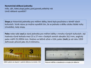 Stopa je historická jednotka pro měření délky, která byla používána v téměř všech
kulturách. Vznik názvu je možno vysvětlit tím, že se jednalo o délku otisku lidské nohy
(chodidla), tedy stopy.
Palec nebo také coul je stará jednotka pro měření délky v mnoha různých kulturách. Její
hodnota různě kolísala mezi 23 a 27 mm v českých zemích obvykle 26,3 mm, anglický
palec měřil 25,39954 mm. Dodnes se běžně užívá v USA; palec (inch) je od roku 1959
definován přesně jako 25,4 milimetru.
Nemetrické délkové jednotky
míle, sáh, loket,stopa,palec,yard,parsek,světelný rok
Umíš některé vysvětlit?
 