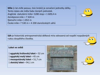 Míle (z lat.mille passus, tisíc kroků) je označení jednotky délky.
Tento název ale měla řada různých jednotek.
Anglická statutární míle= 5280 stop = 1 609,4 m
Zeměpisná míle = 7 420 m
Námořní míle= 1 852 m
Česká míle= 7 530 m = 4 200 staročeských sáhů
Sáh je historická antropometrická délková míra odvozená od rozpětí rozpažených
rukou dospělého člověka.
Loket ve světě
1 egyptský královský loket = 52 cm
1 egyptský malý loket = 45 cm
1 mezopotánský loket = 51,7 cm
1 skotský loket = 94,1 cm
 